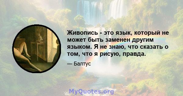 Живопись - это язык, который не может быть заменен другим языком. Я не знаю, что сказать о том, что я рисую, правда.