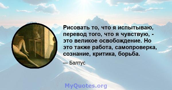 Рисовать то, что я испытываю, перевод того, что я чувствую, - это великое освобождение. Но это также работа, самопроверка, сознание, критика, борьба.