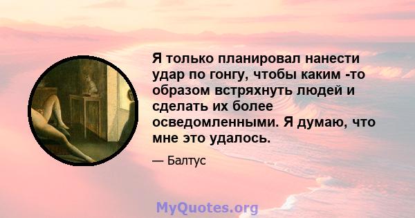 Я только планировал нанести удар по гонгу, чтобы каким -то образом встряхнуть людей и сделать их более осведомленными. Я думаю, что мне это удалось.