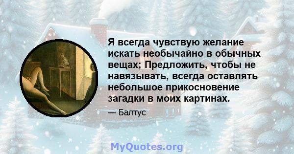 Я всегда чувствую желание искать необычайно в обычных вещах; Предложить, чтобы не навязывать, всегда оставлять небольшое прикосновение загадки в моих картинах.