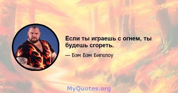 Если ты играешь с огнем, ты будешь сгореть.