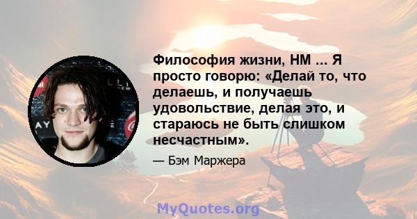 Философия жизни, HM ... Я просто говорю: «Делай то, что делаешь, и получаешь удовольствие, делая это, и стараюсь не быть слишком несчастным».