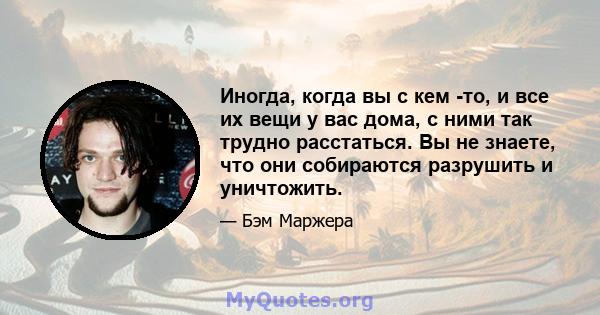 Иногда, когда вы с кем -то, и все их вещи у вас дома, с ними так трудно расстаться. Вы не знаете, что они собираются разрушить и уничтожить.