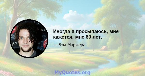 Иногда я просыпаюсь, мне кажется, мне 80 лет.