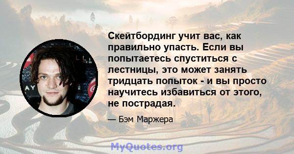 Скейтбординг учит вас, как правильно упасть. Если вы попытаетесь спуститься с лестницы, это может занять тридцать попыток - и вы просто научитесь избавиться от этого, не пострадая.