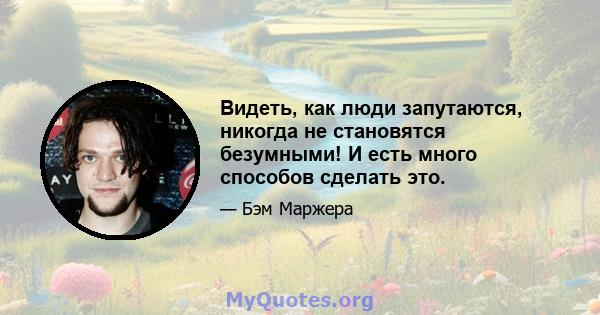 Видеть, как люди запутаются, никогда не становятся безумными! И есть много способов сделать это.