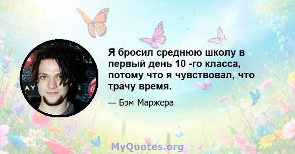 Я бросил среднюю школу в первый день 10 -го класса, потому что я чувствовал, что трачу время.