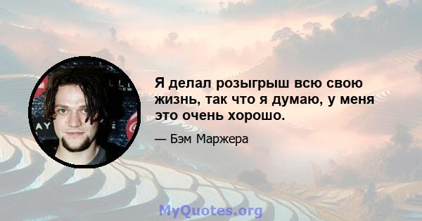 Я делал розыгрыш всю свою жизнь, так что я думаю, у меня это очень хорошо.