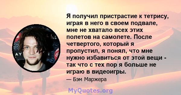 Я получил пристрастие к тетрису, играя в него в своем подвале, мне не хватало всех этих полетов на самолете. После четвертого, который я пропустил, я понял, что мне нужно избавиться от этой вещи - так что с тех пор я