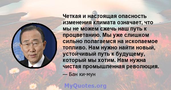 Четкая и настоящая опасность изменения климата означает, что мы не можем сжечь наш путь к процветанию. Мы уже слишком сильно полагаемся на ископаемое топливо. Нам нужно найти новый, устойчивый путь к будущему, который