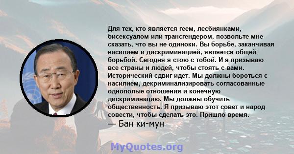 Для тех, кто является геем, лесбиянками, бисексуалом или трансгендером, позвольте мне сказать, что вы не одиноки. Вы борьбе, заканчивая насилием и дискриминацией, является общей борьбой. Сегодня я стою с тобой. И я