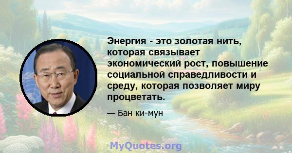 Энергия - это золотая нить, которая связывает экономический рост, повышение социальной справедливости и среду, которая позволяет миру процветать.