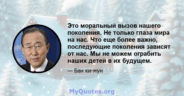 Это моральный вызов нашего поколения. Не только глаза мира на нас. Что еще более важно, последующие поколения зависят от нас. Мы не можем ограбить наших детей в их будущем.