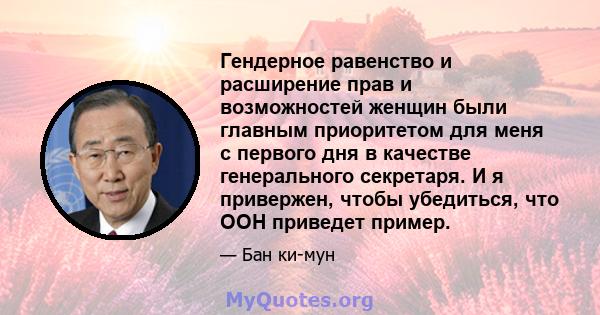 Гендерное равенство и расширение прав и возможностей женщин были главным приоритетом для меня с первого дня в качестве генерального секретаря. И я привержен, чтобы убедиться, что ООН приведет пример.