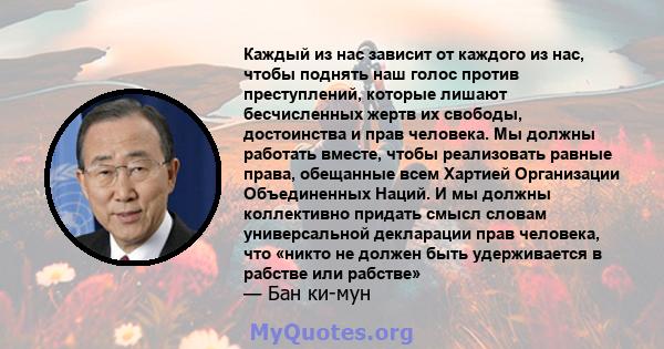 Каждый из нас зависит от каждого из нас, чтобы поднять наш голос против преступлений, которые лишают бесчисленных жертв их свободы, достоинства и прав человека. Мы должны работать вместе, чтобы реализовать равные права, 