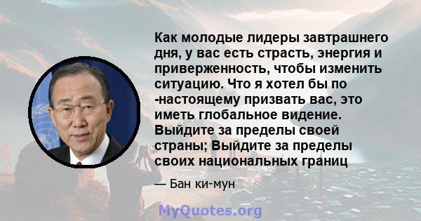 Как молодые лидеры завтрашнего дня, у вас есть страсть, энергия и приверженность, чтобы изменить ситуацию. Что я хотел бы по -настоящему призвать вас, это иметь глобальное видение. Выйдите за пределы своей страны;