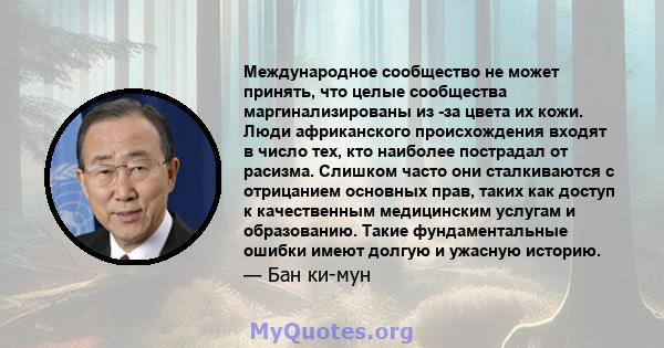 Международное сообщество не может принять, что целые сообщества маргинализированы из -за цвета их кожи. Люди африканского происхождения входят в число тех, кто наиболее пострадал от расизма. Слишком часто они