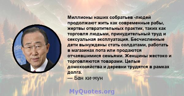 Миллионы наших собратьев -людей продолжают жить как современные рабы, жертвы отвратительных практик, таких как торговля людьми, принудительный труд и сексуальная эксплуатация. Бесчисленные дети вынуждены стать