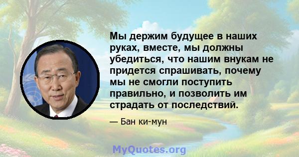 Мы держим будущее в наших руках, вместе, мы должны убедиться, что нашим внукам не придется спрашивать, почему мы не смогли поступить правильно, и позволить им страдать от последствий.