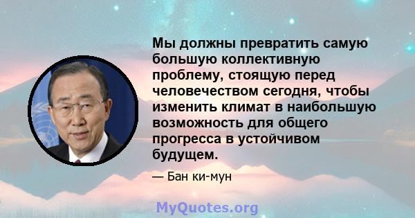 Мы должны превратить самую большую коллективную проблему, стоящую перед человечеством сегодня, чтобы изменить климат в наибольшую возможность для общего прогресса в устойчивом будущем.