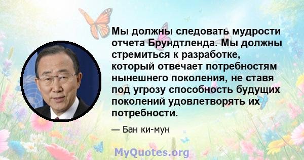 Мы должны следовать мудрости отчета Брундтленда. Мы должны стремиться к разработке, который отвечает потребностям нынешнего поколения, не ставя под угрозу способность будущих поколений удовлетворять их потребности.