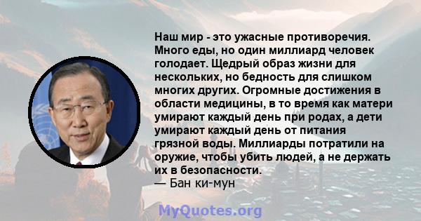 Наш мир - это ужасные противоречия. Много еды, но один миллиард человек голодает. Щедрый образ жизни для нескольких, но бедность для слишком многих других. Огромные достижения в области медицины, в то время как матери