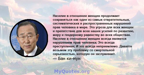 Насилие в отношении женщин продолжает сохраняться как один из самых отвратительных, систематических и распространенных нарушений прав человека в мире. Это угроза для всех женщин и препятствие для всех наших усилий по