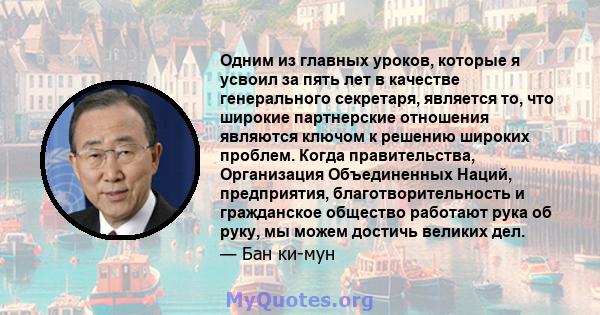 Одним из главных уроков, которые я усвоил за пять лет в качестве генерального секретаря, является то, что широкие партнерские отношения являются ключом к решению широких проблем. Когда правительства, Организация