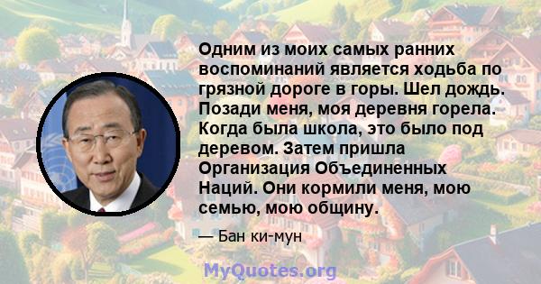 Одним из моих самых ранних воспоминаний является ходьба по грязной дороге в горы. Шел дождь. Позади меня, моя деревня горела. Когда была школа, это было под деревом. Затем пришла Организация Объединенных Наций. Они