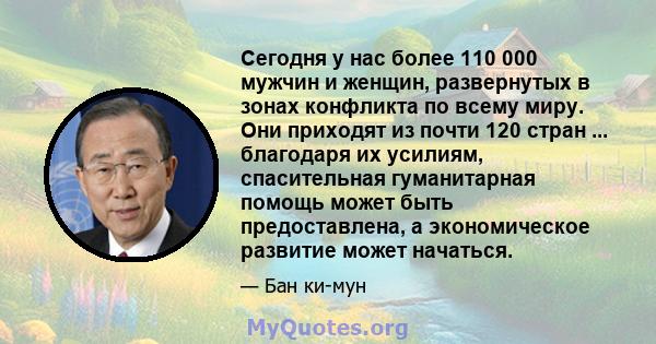 Сегодня у нас более 110 000 мужчин и женщин, развернутых в зонах конфликта по всему миру. Они приходят из почти 120 стран ... благодаря их усилиям, спасительная гуманитарная помощь может быть предоставлена, а