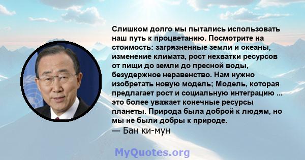 Слишком долго мы пытались использовать наш путь к процветанию. Посмотрите на стоимость: загрязненные земли и океаны, изменение климата, рост нехватки ресурсов от пищи до земли до пресной воды, безудержное неравенство.