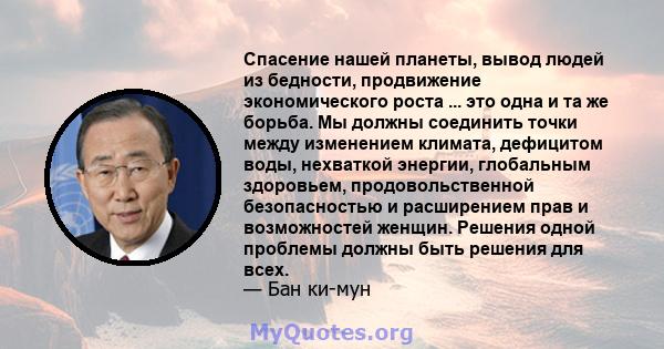 Спасение нашей планеты, вывод людей из бедности, продвижение экономического роста ... это одна и та же борьба. Мы должны соединить точки между изменением климата, дефицитом воды, нехваткой энергии, глобальным здоровьем, 