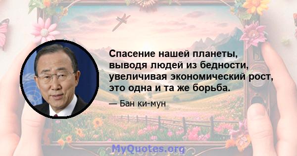 Спасение нашей планеты, выводя людей из бедности, увеличивая экономический рост, это одна и та же борьба.