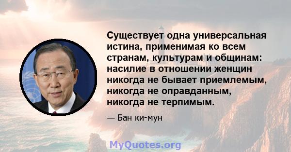 Существует одна универсальная истина, применимая ко всем странам, культурам и общинам: насилие в отношении женщин никогда не бывает приемлемым, никогда не оправданным, никогда не терпимым.