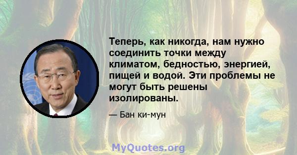 Теперь, как никогда, нам нужно соединить точки между климатом, бедностью, энергией, пищей и водой. Эти проблемы не могут быть решены изолированы.