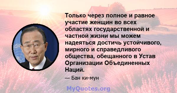 Только через полное и равное участие женщин во всех областях государственной и частной жизни мы можем надеяться достичь устойчивого, мирного и справедливого общества, обещанного в Устав Организации Объединенных Наций.