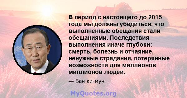 В период с настоящего до 2015 года мы должны убедиться, что выполненные обещания стали обещаниями. Последствия выполнения иначе глубоки: смерть, болезнь и отчаяние, ненужные страдания, потерянные возможности для