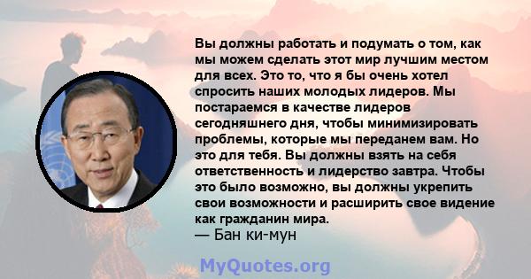 Вы должны работать и подумать о том, как мы можем сделать этот мир лучшим местом для всех. Это то, что я бы очень хотел спросить наших молодых лидеров. Мы постараемся в качестве лидеров сегодняшнего дня, чтобы