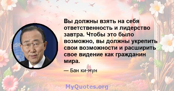 Вы должны взять на себя ответственность и лидерство завтра. Чтобы это было возможно, вы должны укрепить свои возможности и расширить свое видение как гражданин мира.