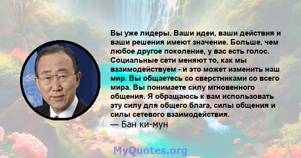 Вы уже лидеры. Ваши идеи, ваши действия и ваши решения имеют значение. Больше, чем любое другое поколение, у вас есть голос. Социальные сети меняют то, как мы взаимодействуем - и это может изменить наш мир. Вы общаетесь 