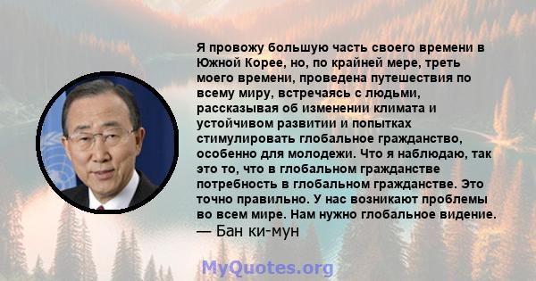 Я провожу большую часть своего времени в Южной Корее, но, по крайней мере, треть моего времени, проведена путешествия по всему миру, встречаясь с людьми, рассказывая об изменении климата и устойчивом развитии и попытках 