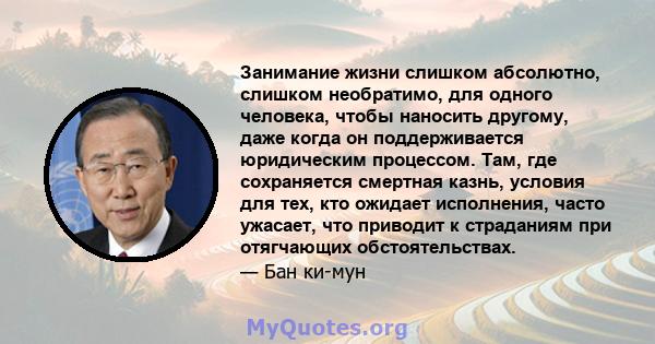 Занимание жизни слишком абсолютно, слишком необратимо, для одного человека, чтобы наносить другому, даже когда он поддерживается юридическим процессом. Там, где сохраняется смертная казнь, условия для тех, кто ожидает