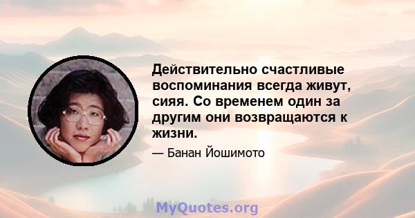 Действительно счастливые воспоминания всегда живут, сияя. Со временем один за другим они возвращаются к жизни.