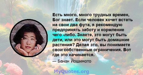 Есть много, много трудных времен, Бог знает. Если человек хочет встать на свои два фута, я рекомендую предпринять заботу и кормление чего -либо. Знаете, это могут быть дети, или это могут быть домашние растения? Делая