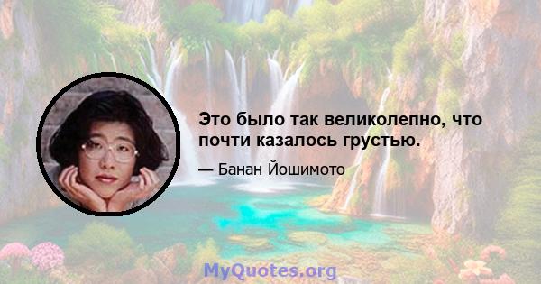 Это было так великолепно, что почти казалось грустью.