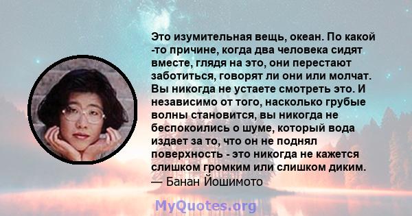 Это изумительная вещь, океан. По какой -то причине, когда два человека сидят вместе, глядя на это, они перестают заботиться, говорят ли они или молчат. Вы никогда не устаете смотреть это. И независимо от того, насколько 