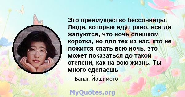 Это преимущество бессонницы. Люди, которые идут рано, всегда жалуются, что ночь слишком коротка, но для тех из нас, кто не ложится спать всю ночь, это может показаться до такой степени, как на всю жизнь. Ты много