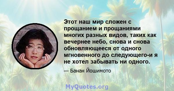 Этот наш мир сложен с прощанием и прощаниями многих разных видов, таких как вечернее небо, снова и снова обновляющееся от одного мгновенного до следующего-и я не хотел забывать ни одного.