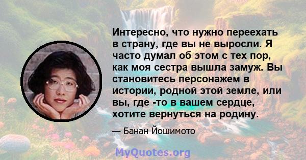 Интересно, что нужно переехать в страну, где вы не выросли. Я часто думал об этом с тех пор, как моя сестра вышла замуж. Вы становитесь персонажем в истории, родной этой земле, или вы, где -то в вашем сердце, хотите