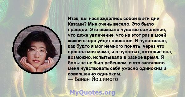 Итак, вы наслаждались собой в эти дни, Казами? Мне очень весело. Это было правдой. Это вызвало чувство сожаления, что даже увлечение, что на этот раз в моей жизни скоро уйдет прошлое. Я чувствовал, как будто я мог